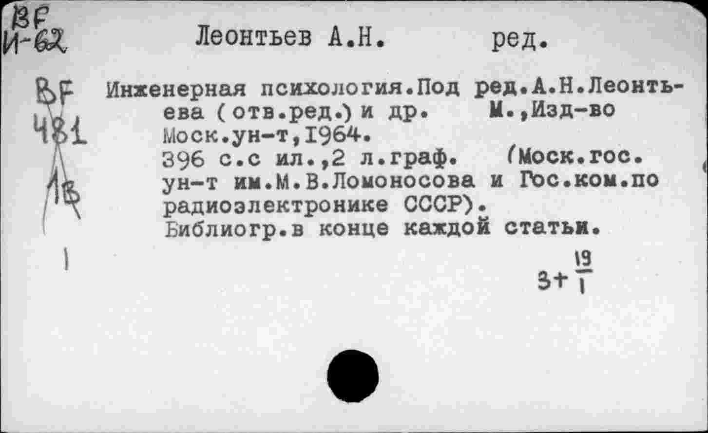 ﻿Леонтьев А.Н.
ред.
Инженерная психология.Под ред.А.Н.Леонть ева (отв.ред.) и др. М.,Изд-во Моск.ун-т,1964.
396 с.с ил.,2 л.граф. (Моск.гос. ун-т им.М.В.Ломоносова и Гос.ком.по радиоэлектронике СССР).
Библиогр.в конце каждой статьи.